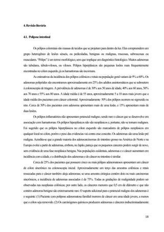 18
4.Revisãoliterária
4.1. Poliposeintestinal
Ospóliposcolorretaissãomassasdetecidosqueseprojetamparadentrodaluz.Elescompreendemum
grupo heterogêneo de lesões sésseis, ou pediculadas, benignas ou malignas, mucosas, submucosas ou
musculares.“Pólipo”éumtermomorfológico,semqueimpliqueumdiagnósticohistológico.Muitosadenomas
são tubulares, túbulo-vilosos, ou vilosos. Pólipos hiperplásicos são pequenas lesões mais frequentemente
encontradasnocólonesquerdo,jáoshamartomassãoincomuns.
Asestimativasdaincidênciadospóliposcolônicoseretaisnapopulaçãogeralvariamde9%a60%.Os
adenomaspolipóidessãoencontramosaproximadamenteem25%dosadultosassintomáticosquesesubmetem
àcolonoscopiadetriagem. Aprevalênciade adenomas éde30%aos 50 anos deidade, 40%aos 60 anos, 50%
aos 70 anos e 55% aos 80 anos. A idade média é de 55 anos, aproximadamente 5 a 10 anos mais jovem que a
idademédiadospacientescomcâncercolorretal.Aproximadamente 50%dospóliposocorremnosigmoideou
reto. Cerca de 50% dos pacientes com adenoma apresentam mais de uma lesão, e 15% apresentam mais de
duaslesões.
Ospóliposinflamatóriosnão apresentampotencialmaligno,sendoraroocâncerquesedesenvolveem
associaçãocomhamartomas. Ospóliposhiperplásicosnão sãoneoplásicose,portanto,nãosetornammalignos.
Foi sugerido que os pólipos hiperplásicos no cólon esquerdo são marcadores de pólipos neoplásicos em
qualquerlocal no cólon, porémo peso das evidencias vai contra esseconceito. Os adenomas são umalesão pré
maligna. Acredita-se que a grande maioria dos adenocarcinomas do intestino grosso na América do Norte e na
Europaevoluiapartirdeadenomas,embora,noJapão,pareçaqueospequenoscancerespodemsurgirdenovo,
semevidênciadeumafaseneoplásicabenigna.Naspopulaçõesocidentais,adenomaseocânceraumentamem
incidênciacomaidade,eadistribuiçãodosadenomasedocâncernointestinoésimilar.
Cercade25%dospacientes quepossuem cincooumaispólipos adenomatososapresentamum câncer
de cólon sincrônico na colonoscopia inicial. Aproximadamente um terço das amostras colônicas e retais
ressecadas para o câncer também aloja adenomas; se uma amostra cirúrgica contém dois ou mais carcinomas
sincrônicos, a incidência de adenomas associados é de 75%. Todas as gradações de malignidade podem ser
observadas nas neoplasias colônicas; por outro lado, os cânceres menores que 0,5 cm de diâmetro e que não
contémadenomabenignosãoextremamenteraro.Osuporteadicionalparaopotencialmalignodosadenomasé
o seguinte: (1) Paciente com polipose adenomatosa familial morrem de câncer em uma idade jovem, a menos
queocólonsejaremovido.(2)Oscarcinógenosquímicosproduzemadenomasecânceresindiscriminadamente
 