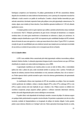 21
histológicas compatíveis com hamartomas. Os pólipos gastrointestinais da SPJ têm características distintas
daquelasdosencontradosemoutrassíndromeshamartomatosas,comoapresençadecomponentemuscularliso
infiltrando o tecido conectivo em padrão de ramificações. Constitui a afecção familiar transmitida por gene
anômalo autossômico dominante responsável tanto pela polipose como pela pigmentação cutaneomucosa. No
entanto, alguns casos isolados já foram descritos. Esses distúrbios apresenta incidência de 1:120 mil, afetando
igualmenteossexos.
Amutação genética ocorre no gene supressor que codifica a proteína serina/treonina cinase, localizado
no cromossomo 19p13.3. Mutações germinativas do gene levam à formação de hamartomas e as mutações
somáticas deste e de outros genes transformam os hamartomas em adenomas e, depois, em carcinomas. As
múltiplasmutaçõesidentificadasnogeneLKB1sãoresponsáveispelavariabilidadefenotípicadaSPJ,incluindo
desenvolvimentodecasosmaisagressivoseoutrosquenuncadesenvolvemcâncer.OgeneSTK11éoprimeiro
exemplo de gene de suscetibilidade para uma síndrome tumoral cuja mutação provoca inativação da atividade
desuaenzima,aocontrariodoqueacontececomosoncogenesqueativamasfunções.
4.2.1.1.2.Quadroclínico
A SPJ é uma entidade clínica caracterizada pela tríade pigmentação melânica mucocutânea, polipose
intestinalehistóricofamiliar.AsalteraçõespigmentaresbenignasdepeleemucosafizeramcomqueaSPJfosse
classificadaemconjuntocomoutrassíndromeslentiginosas,comoaBRR.
A pigmentação manifesta-se por manchas pretas ou azuis ao redor de lábios, olhos e extremidades
(palma das mãos e planta dos pés), sendo encontrada também no pescoço, tórax e períneo. Formadas por
deposito de melanina, assumem formas arredondadas ou ovais, raramente confluentes, lisas e de no máximo 1
cm.Podem aparecerdesdeo períodoneonatal ou após oinicio dos sintomas gastrointestinais,não apresentando
potencialmaligno.
As manifestações clínicas mais importantes da SPJ são secundárias aos pólipos. Estes tem tamanho
variável, geralmente são múltiplos e afetam o intestino delgado (95%), cólon (27%), estômago (24%) e reto
(24%); o jejuno costuma está mais implicado do que o duodeno e íleo. Pólipos escassos ou solitários tem
ocorrência excepcional, porque pequenos pólipos gástricos e colônicos raramente determinam sintomas,
tambémnãosendodiagnosticadospelosexamesradiológicosconvencionais.
O quadro clínico varia dependendo de localização, tamanho e numero de pólipo. Os sintomas surgem
emqualqueridade,predominandonasegundaeterceiradécadas.Ospacientesseapresentamcomdoremcólica
recorrente, resultado de hiperperistaltismo ou invaginação de pólipos do intestino delgado. Lesões grandes
podem causar sintomas obstrutivos ou “prolapsa” pelo reto. Outros apresentam hemorragia discreta ou oculta,
 