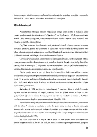 24
digestivos superior e inferior, ultrassonografia anual das regiões pélvica, testicular e pancreática r mamografia
anual,apósos25anos.Todososmembrosdafamíliadevemserinvestigados.
4.2.1.2.PoliposeJuvenil
As características patológicas de lesões polipoides em crianças foram descritas na metade do século
passado, simultaneamente à adoção do termo “pólipo juvenil” por Horrilleno em 1957. Poucos anos depois,
Morson (1962) classificou os pólipos juvenis como hamartomas, cabendo a McColl (1964) a distinção entre
polioposejuvenil(PJ)eoutrassíndromes.
Os pólipos hamartosos são redondos ou ovais, apresentando superfície lisa que contrasta com a dos
adenomas, geralmente granular. São constituídos os tecidos com estroma vascular abundante, infiltrado com
células inflamatórias no qual predominam os eosinófilos. O tecido ainda apresenta espaço cístico característico
dediferentestamanhos,alinhadosporcélulasepiteliaissecretorasdemuco.
Ospóliposjuveniscostumamserencontradosnosigmoideenoreto,provocandosangramentoretalou
presença de sangue nas fezes. Predominam no sexo masculino. A maioria dos pólipos juvenis é pedunculada e
com frequência de auto amputa. O sangramento retal recorrente se deve a torção do pedúnculo, inflamação ou
ulceração.Intussuscepçãoeprolapsoatravésdoânussãomenosfrequentes.
Pólipos juvenis podem ocorrer de forma isolada ou múltipla. Pólipos esporádicos aparecem
isoladamente, são diagnosticados predominantemente na infância, estimando-se que possam ser assintomáticos
em ate 1% de crianças, sendo o risco de transformação maligna extremamente baixa em tal situação. Por outro
lado, a síndrome da polipose juvenil (PJ) é uma condição ainda mais rara, caracterizada por múltiplos pólipos
juvenisnotratogastrointestinal.
Sachatello et al. (1974) sugeriram que o diagnóstico da PJ poderia ser feito pelo achado de uma das
seguintes situações: (1) mais de 10 pólipos juvenis no cólon; (2) pólipos juvenis ao longo do trato
gastrointestinal; (3) qualquer numero de pólipos juvenis em individuo com histórico familiar de PJ. Outros
propõemmenornumerodepóliposparaessacaracterização(Giardiello-1991).
Nessasíndromedistinguem-setrêsformasdeapresentação clínica:aPJdainfância,aPJ generalizadae
a PJ do cólon. A primeira se manifestar ao redor dos quatro anos, associada a diarreia, hemorragia,
intussuscepção, prolapso retal eenteropatiaperdedoradeproteínas. Acometetodo trato gastrointestinal, sendo o
prognostico dependente desse envolvimento. Eventualmente, pode ter evolução fatal precoce e não apresentar
históricofamiliar(Sachatello-1974).
Nas outras formas clínicas, a polipose pode se iniciar em idade variada, sendo mais comum nas
primeira e segunda décadas e, em 15% dos casos, em adultos. Manifesta-se por sangramento retal, prolapso e
 