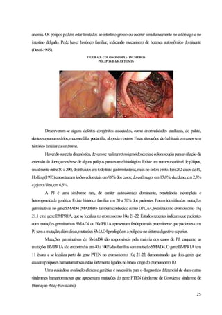 25
anemia. Os pólipos podem estar limitados ao intestino grosso ou ocorrer simultaneamente no estômago e no
intestino delgado. Pode haver histórico familiar, indicando mecanismo de herança autossômico dominante
(Desai-1995).
Descreveram-se alguns defeitos congênitos associados, como anormalidades cardíacas, do palato,
dentessupranumerários,macrocefalia,podactilia,alopeciaeoutros.Essasalteraçõessãohabituaisemcasossem
históricofamiliardasíndrome.
Havendosuspeitadiagnóstica,devem-serealizarretossigmóidoscopiaecolonoscopiaparaavaliaçãoda
extensão da doençae exérese de alguns pólipos para exame histológico. Existeum numero variável de pólipos,
usualmenteentre50e200,distribuídosemtodotratogastrointestinal,maisnocólonereto.Em262casosdePJ,
Hofting(1993)encontraramlesões colorretais em 98%dos casos;do estômago, em13,6%;duodeno, em2,3%
ejejuno/íleo,em6,5%.
A PJ é uma síndrome rara, de caráter autossômico dominante, penetrância incompleta e
heterogeneidade genética. Existe histórico familiar em 20 a 50% dos pacientes. Foram identificadas mutações
germinativasno geneSMAD4(MADH4)-também conhecidocomoDPCA4,localizadono cromossomo 18q
21.1 e no gene BMPR1A, que se localiza no cromossomo 10q 21-22. Estudos recentes indicam que pacientes
com mutações germinativas SMAD4 ou BMPR1A apresentam fenótipo mais proeminente quepacientes com
PJsemamutação;alémdisso,mutaçõesSMAD4predispõemàpoliposenosistemadigestivosuperior.
Mutações germinativas do SMAD4 são responsáveis pela maioria dos casos de PJ, enquanto as
mutaçõesBMPR1Asãoencontradasem40a100%dasfamíliassemmutaçãoSMAD4.OgeneBMPR1Atem
11 éxons e se localiza perto do gene PTEN no cromossomo 10q 21-22, demonstrando que dois genes que
causampoliposeshamartomatosasestãofortementeligadosnobraçolongodocromossomo10.
Uma cuidadosa avaliação clinica e genética é necessária para o diagnostico diferencial de duas outras
síndromes hamartomatosas que apresentam mutações do gene PTEN (síndrome de Cowden e síndrome de
Bannayan-Riley-Ruvalcaba).
FIGURA 3: COLONOSCOPIA- INÚMEROS
PÓLIPOS HAMARTOSOS
 