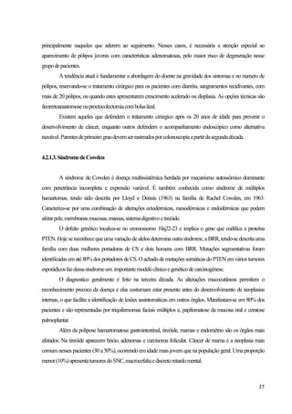 27
principalmente naqueles que aderem ao seguimento. Nesses casos, é necessária a atenção especial ao
aparecimento de pólipos juvenis com características adenomatosas, pelo maior risco de degeneração nesse
grupodepacientes.
A tendência atual é fundamentar a abordagem do doente na gravidade dos sintomas e no numero de
pólipos, reservando-se o tratamento cirúrgico para os pacientes com diarréia, sangramentos recidivantes, com
mais de 20 pólipos, ou quando estes apresentarem crescimento acelerado ou displasia. As opções técnicas são
íleorretoanastomoseouproctocolectomiacombolsaileal.
Existem aqueles que defendem o tratamento cirúrgico após os 20 anos de idade para prevenir o
desenvolvimento de câncer, enquanto outros defendem o acompanhamento endoscópico como alternativa
razoável.Parentesdeprimeirograudevemserrastreadosporcolonoscopiaapartirdasegundadécada.
4.2.1.3.SíndromedeCowden
A síndrome de Cowden é doença multissistêmica herdada por mecanismo autossômico dominante
com penetrância incompleta e expressão variável. É também conhecida como síndrome de múltiplos
hamartomas, tendo sido descrita por Lloyd e Dennis (1963) na família de Rachel Cowden, em 1963.
Caracteriza-se por uma combinação de alterações ectodérmicas, mesodérmicas e endodérmicas que podem
afetarpele,membranasmucosas,mamas,sistemadigestivoetireóide.
O defeito genético localiza-se no cromossomo 10q22-23 e implica o gene que codifica a proteína
PTEN.Hojesereconhecequeumavariaçãodealelos determinaoutrasíndrome, aBRR, tendo-sedescritauma
família com duas mulheres portadoras de CS e dois homens com BRR. Mutações segmentativas foram
identificadas em até80%dos portadores deCS.Oachadodemutaçõessomáticas doPTENemváriostumores
esporádicosfazdessasíndromeum importantemodeloclinicoegenéticodecarcinogênese.
O diagnostico geralmente é feito na terceira década. As alterações mucocutâneas permitem o
reconhecimento precoce da doença e elas costumam estar presente antes do desenvolvimento de neoplasias
internas, o que facilita a identificação de lesões assintomáticas em outros órgãos. Manifestam-se em 80% dos
pacientes e são representadas por triquilemomas faciais múltiplos e, papilomatose da mucosa oral e ceratose
palmoplantar.
Além da polipose hamartomatosa gastrointestinal, tireóide, mamas e endométrio são os órgãos mais
afetados. Na tireóide aparecem bócio, adenomas e carcinoma folicular. Câncer de mama é a neoplasia mais
comum nesses pacientes (30 a50%), ocorrendo em idade mais jovem quenapopulação geral. Umaproporção
menor(10%)apresentatumoresdoSNC,macrocefaliaediscretoretardomental.
 