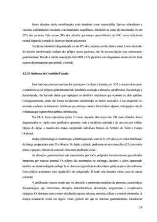 29
Foram descritas ainda, manifestações extra intestinais como macrocefalia, lipomas subcutâneos e
viscerais, malformações vasculares e anormalidades esqueléticas. Alterações na retina são encontradas em ate
35% dos pacientes. Pelo menos 50% dos afetados apresentam anormalidades do SNC, como deficiência
mental,hipotoniaeretardododesenvolvimentopsicomotor.
Apoliposeintestinal édiagnosticadaem até45%dospacientes,no íleodistalecólon.Comoaindanão
foi descrita transformação maligna dos pólipos nesses pacientes, não há recomendações para rastreamento
gastrointestinal. Devido à estreita associação entre BRR e CS, pacientes com diagnóstico incerto devem fazer
examesderastreamentoparapulmãoetireóide.
4.2.1.5.SíndromedeCronkhite-Canada
EssasíndromeextremamenterarafoidescritaporCronkhiteeCanada,em1955 (primeirosdoiscasos)
ecaracteriza-sepor polipose gastrointestinal não hereditáriaassociada a alterações ectodérmicas. Suaetiologiaé
desconhecida, não havendo dados que expliquem os distúrbios sincrônicos que ocorrem em dois epitélios.
Consequentemente, ainda não foram devidamente estabelecidos os fatores associados à sua progressão ou
remissãoeasbasesdetratamento.Admite-sequeestressesmentalefísicotenhamalgumaparticipaçãoenãohá
evidenciasquesugirambasegenéticaouinfecciosa.
Nos EUA, foram reportados apenas 15 casos, enquanto dois terços dos 150 casos relatados, foram
diagnosticados no Japão (sem justificativa aparente), onde a incidência estimada é de um caso por milhão.
Depois do Japão, a maioria dos relatos compreende indivíduos brancos da América do Norte e Europa
Ocidental.
Dadosepidemiológicosmostramqueadistribuiçãoetáriavariade31a85anos,commaiordistribuição
dadoençaem pacientes entre50 e60 anos. No Japão, aafecção predominanosexomasculino (2:1); em outros
países,opequenonúmerodecasosnãodemonstrapredileçãosexual.
As alterações gastrointestinais são representadas por lesões polipóides hamartomatosas generalizadas
interpostas por mucosa anormal. Os pólipos são encontrados no estômago, duodeno e cólon, aparecendo
também nointestinodelgado esôfago.Jáseobservouregressãotanto dospólipos gástricos como dos colônicos.
Esses pólipos apresentam risco significativo de malignidade. Já tendo sido descritos vários casos de câncer
colorretal.
A proliferação mucosa resulta em má absorção e enteropatia perdedora de proteínas, características
fisiopatológicas que determinam alterações hidroeletrolíticas, desnutrição, sangramento e complicações
cirúrgicas. Os sintomas mais comuns são diarréia aquosa, náuseas, anorexia, cólicas e eventual esteatorréia. A
doença usualmente evolui em alguns meses, período em que os sintomas gastrointestinais, inicialmente
 
