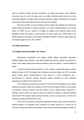 31
surgir em membros da família cuja lesão característica é um pólipo junvenil atípico. Outros indivíduos
desenvolvem mais de um tipo de pólipo, assim como pólipos individuais podem conter mais de uma
característica histológica. Os pólipos podem apresentar degeneração maligna. Tipicamente são encontrados
poucospóliposàcolonoscopia,alémdenãohaverassociaçõesextraintestinais.
Descreveu-se, também, um caso de polipose juvenil em paciente cujos familiares eram portadores de
polipose adenomatosa familiar. No registro de poliposes do St. Mark’s Hospital identificou-se uma grande
família com HMPS em que a análise de 104 pólipos do pedigree revelou adenomas, pólipos juvenis,
hiperplásicos, pólipos Peutz-Jeghers e adenomas planos. Os autores sugerem que a HMPS pode ser uma
entidade genética não relacionada a outras síndromes hereditárias colorretais. Os dados de análise genética não
demonstraramligaçãocomlócusAPCouHNPCC.
4.2.2.Poliposeadenomatosa
4.2.2.1.Poliposeadenomatosafamiliaresuasvariações
Historicamente, denominações como polipose múltipla, polipose disseminada, adenomatose
hereditária, polipose colônica familiar e outras foram utilizadas para descrever a afecção, mas atualmente se
prefere o termo polipose adenomatosa familiar para destacar a origem dos pólipos e o caráter hereditário da
doença.
A descrição pioneira foi feita por Menzelio, em 1821, cabendo a Cripps chamar atenção a natureza
familiar da doença em 1882. Em seguida, Smith reconheceu seu potencial maligno, em 1887, mas somente
algumas décadas depois Lockhart-Mulmmery (1925) descreveu a enorme predisposição para o
desenvolvimento de carcinoma colorretal, observação também confirmada por outros importantes
pesquisadorescomoDukes(1952)eBussey(1975).
APAF é afecção rara, responsável por cerca de 1% dos casos deCCR na população. Como é doença
autossômicadominante, os filhos deum individuo com PAFtem 50% de chancedeherdara mesmamutação.
É reconhecida a doença pré-cancerosa mais bem definida em toda a literatura médica, destacando-se a
penetrância virtual de 100%, que expressa a chance dos indivíduos não tratados por colectomia profilática
desenvolverem CCR. Segundo registros nacionais da doença, ocorre um caso para cada 6 a 20 mil novos
nascimentos,atingindoigualmenteambosossexos.
Cerca de 20% dos pacientes não apresentam antecedentes familiares, sendo a afecção decorrente de
mutações genéticas. Os descendentes desses portadores sem histórico familiar tem o mesmo risco de
desenvolveradoençaqueosfilhoscomantecedentes,sendoachancedetransformaçãomalignasemelhantenos
 