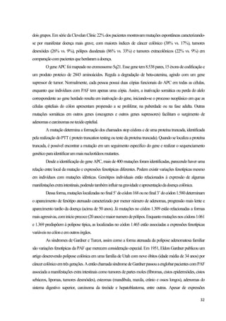 32
dois grupos. Em série da Clevelan Clinic 22% dos pacientes mostravam mutações espontâneas caracterizando-
se por manifestar doença mais grave, com maiores índices de câncer colônico (38% vs. 17%), tumores
desmóides (26% vs. 9%), pólipos duodenais (86% vs. 33%) e tumores extracolônicos (22% vs. 9%) em
comparaçãocompacientesqueherdaramadoença.
OgeneAPCfoimapeadonocromossomo5q21.Essegenetem8.538pares,15éxonsdecodificaçãoe
um produto proteico de 2843 aminoácidos. Regula a degradação de beta-catenina, agindo com um gene
supressor de tumor. Normalmente, cada pessoa possui duas cópias funcionais do APC em todas as células,
enquanto que indivíduos com PAF tem apenas uma cópia. Assim, a inativação somática ou perda do alelo
correspondente ao gene herdado resulta em inativação do gene, iniciando-se o processo neoplásico em que as
células epiteliais do cólon apresentam propensão a se proliferar, na puberdade ou na fase adulta. Outras
mutações somáticas em outros genes (oncogenes e outros genes supressores) facilitam o surgimento de
adenomasecarcinomasnotecidoepitelial.
A mutação determina a formação dos chamados stop códons e de uma proteína truncada, identificada
pela realização do PTT ( protein truncation testing ou teste da proteína truncada). Quando se localiza a proteína
truncada, é possível encontrar a mutação em um seguimento especifico do gene e realizar o sequenciamento
genéticoparaidentificarummaisnucleotídeosmutantes.
Desde a identificação do gene APC, mais de 400 mutações foram identificadas, parecendo haver uma
relação entre local da mutação e expressões fenotípicas diferentes. Podem existir variações fenotípicas mesmo
em indivíduos com mutações idênticas. Genótipos individuais estão relacionados à expressão de algumas
manifestaçõesextraintestinais,podendotambéminfluirnagravidadeeapresentaçãodadoençacolônica.
Dessaforma,mutaçõeslocalizadasnofinal5’docódon168ounofinal3’docódon1.580determinam
o aparecimento de fenótipo atenuado caracterizado por menor número de adenomas, progressão mais lente e
aparecimento tardio da doença (acima de 50 anos). Já mutações no códon 1.309 estão relacionadas a formas
maisagressivas,cominícioprecoce(20anos)emaiornumerodepólipos.Enquantomutaçõesnoscódons1.061
e 1.369 predispõem à polipose típica, as localizadas no códon 1.465 estão associadas a expressões fenotípicas
variáveisnocóloneemoutrosórgãos.
As síndromes de Gardner e Turcot, assim como a forma atenuada da polipose adenomatosa familiar
são variações fenotípicas da PAF que merecem consideração especial. Em 1951, Eldon Gardner publicou um
artigo descrevendo polipose colônica em uma família de Utah com nove óbitos (idade média de 34 anos) por
câncercolônicoemtrêsgerações.AentãochamadasíndromedeGardnerpassouaenglobarpacientescomPAF
associada amanifestações extraintestinais como tumores departes moles (fibromas, cistos epidermóides, cistos
sebáceos, lipomas, tumores desmóides), esteomas (mandíbula, maxila, crânio e ossos longos), adenomas do
sistema digestivo superior, carcinoma da tireóide e hepatoblastoma, entre outras. Apesar de expressões
 
