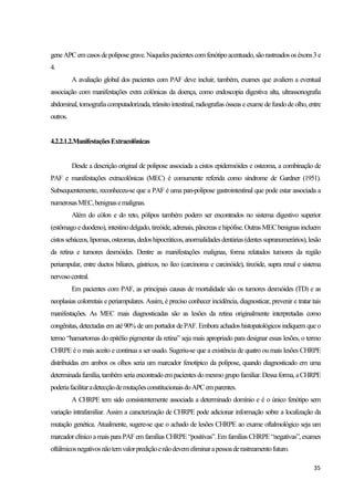 35
geneAPCemcasosdepoliposegrave.Naquelespacientescomfenótipoacentuado,sãorastreadososéxons3e
4.
A avaliação global dos pacientes com PAF deve incluir, também, exames que avaliem a eventual
associação com manifestações extra colônicas da doença, como endoscopia digestiva alta, ultrassonografia
abdominal, tomografiacomputadorizada, trânsitointestinal, radiografias ósseas eexame defundo deolho, entre
outros.
4.2.2.1.2.ManifestaçõesExtracolônicas
Desde a descrição original de polipose associada a cistos epidermóides e osteoma, a combinação de
PAF e manifestações extracolônicas (MEC) é comumente referida como síndrome de Gardner (1951).
Subsequentemente, reconheceu-se que a PAF é uma pan-polipose gastrointestinal que pode estar associada a
numerosasMEC,benignasemalignas.
Além do cólon e do reto, pólipos também podem ser encontrados no sistema digestivo superior
(estômago eduodeno), intestinodelgado, tireóide, adrenais, pâncreas ehipófise. Outras MEC benignas incluem
cistossebáceos,lipomas,osteomas,dedoshipocráticos,anormalidadesdentárias(dentessupranumerários),lesão
da retina e tumores desmóides. Dentre as manifestações malignas, forma relatados tumores da região
periampular, entre ductos biliares, gástricos, no íleo (carcinoma e carcinóide), tireóide, supra renal e sistema
nervosocentral.
Em pacientes com PAF, as principais causas de mortalidade são os tumores desmóides (TD) e as
neoplasias colorretais e periampulares. Assim, é preciso conhecer incidência, diagnosticar, prevenir e tratar tais
manifestações. As MEC mais diagnosticadas são as lesões da retina originalmente interpretadas como
congênitas, detectadas em até 90% de um portador de PAF. Embora achados histopatológicos indiquem que o
termo “hamartomas do epitélio pigmentar da retina” seja mais apropriado para designar essas lesões, o termo
CHRPE é o mais aceito e continua a ser usado. Sugeriu-se que a existência de quatro ou mais lesões CHRPE
distribuídas em ambos os olhos seria um marcador fenotípico da polipose, quando diagnosticado em uma
determinadafamília,também seriaencontradoempacientesdomesmo grupofamiliar.Dessaforma, aCHRPE
poderiafacilitaradetecçãodemutaçõesconstitucionaisdoAPCemparentes.
A CHRPE tem sido consistentemente associada a determinado domínio e é o único fenótipo sem
variação intrafamiliar. Assim a caracterização de CHRPE pode adicionar informação sobre a localização da
mutação genética. Atualmente, sugere-se que o achado de lesões CHRPE ao exame oftalmológico seja um
marcador clínico amais para PAF em famílias CHRPE “positivas”. Em famílias CHRPE“negativas”, exames
oftálmicosnegativosnãotemvalorprediçãoenãodevemeliminarapessoaderastreamentofuturo.
 