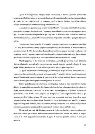 37
Apesar de histologicamente benignos (lesões fibromatosas), os tumores desmóides podem exibir
comportamentobiológicoagressivo,cominvasãolocal,masnãometastatizam.Formamtumoresencapsulados,
de crescimento lento, podendo surgir em mesentério, parede abdominal, incisões, retoperitôneo, virilha e
nádegas;àsvezesregridemespontaneamenteepodemsermultifocais.
Aincidênciapósoperatóriadessestumoresvariade3,5a29%(commediaentre10a18%),ocorrendo
cerca de dois anos após a cirurgia colorretal. Entretanto, o número fortuitos em pacientes assintomáticos sugere
que a incidência provavelmente seja maior do que a reportada. A ocorrência desses tumores está associada a
diferentesfatoresderisco.Cercade80%dos casos aparecemempacientessubmetidosaoperaçõesabdominais
prévias.
Sexo feminino, histórico familiar de desmóides, presença de osteomas e mutações entre os códons
1.445 e 1.578 são considerados fatores de predição independentes. Histórico familiar de desmóides tem sido
reportado em mais de 50% dos portadores. Sua incidência também parece estar associada a mulher em pré
menopausa,gravidezeusodecontraceptivos.Essasobservaçõesindicamqueaintegraçãoentredadosclínicose
genéticosajudaadefinirsubgruposdepacientescommaiorriscoparadesenvolveressestumores.
Quando pequenos, os TD podem ser assintomáticos. À medida que crescem, podem determinar
sintomas relacionados a complicações como compressão ureteral, obstrução intestinal, infiltração de outros
órgãos,fístulaseoclusãovascular.Amortesobrevémemmédia,seisanosapósodiagnóstico.
As opções para tratamento incluem cirurgia, radioterapia com drogas citotóxicas e não citotóxicas. O
manuseio dos tumores desmóides representa um grande desafio. A ressecção cirúrgica completa raramente é
possível TD mesentérico devido à extensão da ressecção e do alto recidiva. A cirurgia deve ser reservada para
alíviodaobstrução,preferindo-seprocedimentosbypassaosderessecção.
Pólipos gastroduodenais são observados, com frequência na PAF e, mais raramente no intestino
delgado. As lesões gástricas encontradas são pólipos de glândulas fúndicas (dilatações císticas), hiperplásicos e,
menos habituais adenomas e carcinoma. De acordo com a literatura japonesa, a incidência de carcinoma
gástrico na PAF varia de 4,5 a 13,6%, enquanto fora do Japão essa é uma complicação rara. Estima-se que
pacientes com PAF tenham chance 300 vezes maior que a população geral para desenvolver câncer
gastroduodenal. Os adenomas doudenais são diagnosticados em ate 90% dos pacientes após 10 a 20 anos do
diagnostico dos pólipos colorretais, sendo os adenomas periampulares (muitas vezes microscópicos) as lesões
precursorasdecarcinomanaregião,emboraessaprogressãoocorraemmenosde5%doscasos.
Mesmo ainda não tendo sido definidos programas de vigilância endoscópica e tratamento efetivo para
essas lesões, sabe-se que o uso de antiinflamatórios não esteroides como sulindac não controla os pólipos.
Iwama et al. (1993) propuseram ressecção total da papila de Vater em pacientes acima de 35 anos, com
adenoma.
 