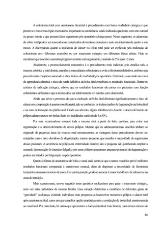 40
A colostomia total com anastomose ileorretal é procedimento com baixa morbidade cirúrgica e que
preservaoretocomoórgãoreservatório,importantenacontinência,sendoindicadaapacientescomretonormal
ou pouco doente e que possam fazer seguimento pós operatório a longo prazo. Nesse segmento, os adenomas
docólonretalpodemserressecadosou cauterizadosdevendo-seexaminaroresto emintervalosdequatroaseis
meses. A discrepância quanto à incidência de câncer no cólon retal pode ser explicada pela realização de
colectomias com diferentes extensões ou por tratamento cirúrgico em diferentes faixas etárias. Hoje se
reconhecequeesseriscoaumentaprogressivamentecomseguimento,variandode5%após10anos.
Atualmente, a proctocolectomia restaurativa é o procedimento mais indicado, pois erradica toda a
mucosa colônica e retal doente, mantêm a musculatura esfincteriana e evitaa ileostomia definitiva, emboraseja
procedimento complexo associado a altos índices demorbidadepós operatória. Entretanto, a ascensão na curva
de aprendizado diminui o risco de perda definitiva da bolsa ileal e melhora os resultados funcionais. Dentre os
critérios de indicação cirúrgica, sabe-se que os resultados funcionais são piores em pacientes com função
esfincterianadeficienteequeatécnicadeveserseletivamenteemdoentescomcâncerretal.
Ainda que talvez a premissa de que a confecção de bolsa ileal diminuía significativamente o risco de
cânceremcomparaçãoàanastomoseileorretal,nãoseconhecemosíndicestardiosdedegeneraçãonabolsaileal
enazona detransição do epitélio anal. Desdeseu advento, alguns trabalhos tem descrito o desenvolvimento de
póliposadenomatososembolsasileaisemincidênciasvariáveisde4a50%.
Por isso, recomenda-se ressecar toda a mucosa retal a partir da linha pectínea, para evitar sua
regeneração e o desenvolvimento de novos pólipos. Mesmo que os adenocarcinomas descritos tenham se
originado de pequenas áreas de mucosa retal remanescentes, as vantagens desse procedimento devem ser
cotejadas com o risco duvidoso de degeneração, mesmo pequeno, que ressalta a necessidade de seguimento
desses pacientes. A ocorrência de pólipos na extremidade distal no íleo é pequena, não justificando ampliar a
extensão da ressecção do intestino delgado, pois esses pólipos apresentam pequeno potencial de degeneração e
podemsertratadosporfulguraçãonopósoperatório.
Quanto à forma de anastomose de bolsa e canal anal, aceita-se que a sutura mecânica provê melhores
resultados funcionais comparada à anastomose manual, além de dispensar a necessidade de ileostomia
temporáriaemmaiornumerodecasos.Emcontraposição,pode-seassociaràmaiorincidência deadenomasna
zonadetransição.
Mais recentemente, tem-se sugerido testes genéticos moleculares para guiar o tratamento cirúrgico,
uma vez entre indivíduos da mesma família. Essa variação determina a existência de diferentes graus de
“gravidade” da doença, existindo indivíduos mais propensos a desenvolver numerosos pólipos e câncer retal
após anastomose ileal, casos em que a melhor opção terapêutica seria a confecção de bolsa ileal anastomosada
ao canal anal.Poroutrolado, háoutros queapresentam adoençaintestinal maisbranda, com menornúmero de
 