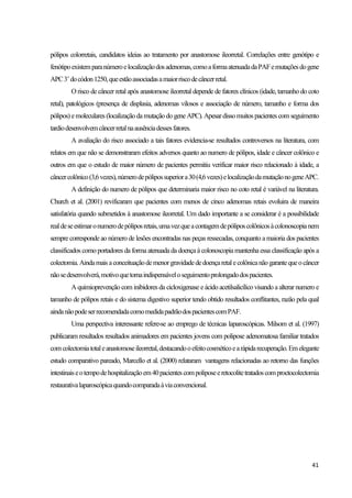 41
pólipos colorretais, candidatos ideias ao tratamento por anastomose ileorretal. Correlações entre genótipo e
fenótipoexistemparanúmeroelocalizaçãodosadenomas,comoaformaatenuadadaPAFemutaçõesdogene
APC3’docódon1250,queestãoassociadasamaiorriscodecâncerretal.
O risco de câncer retal após anastomose ileorretal depende de fatores clínicos (idade, tamanho do coto
retal), patológicos (presença de displasia, adenomas vilosos e associação de número, tamanho e forma dos
pólipos) emoleculares (localização damutação do geneAPC). Apesardisso muitos pacientes com seguimento
tardiodesenvolvemcâncerretalnaausênciadessesfatores.
A avaliação do risco associado a tais fatores evidencia-se resultados controversos na literatura, com
relatos em que não se demonstraram efeitos adversos quanto ao numero de pólipos, idade e câncer colônico e
outros em que o estudo de maior número de pacientes permitiu verificar maior risco relacionado à idade, a
câncercolônico(3,6vezes),númerodepólipossuperiora30(4,6vezes)elocalizaçãodamutaçãonogeneAPC.
A definição do numero de pólipos que determinaria maior risco no coto retal é variável na literatura.
Church et al. (2001) revificaram que pacientes com menos de cinco adenomas retais evoluira de maneira
satisfatória quando submetidos à anastomose ileorretal. Um dado importante a se considerar é a possibilidade
realdeseestimaronumerodepóliposretais,umavezqueacontagemdepóliposcolônicosàcolonoscopianem
sempre corresponde ao número de lesões encontradas nas peças ressecadas, conquanto a maioria dos pacientes
classificados como portadores da forma atenuadada doença à colonoscopiamantenha essa classificação após a
colectomia.Aindamais aconceituaçãodemenorgravidadededoençaretalecolônicanãogarantequeocâncer
nãosedesenvolverá,motivoquetornaindispensáveloseguimentoprolongadodospacientes.
A quimioprevenção com inibidores da cicloxigenase e ácido acetilsalicílico visando a alterar numero e
tamanho de pólipos retais e do sistema digestivo superior tendo obtido resultados conflitantes, razão pela qual
aindanãopodeserrecomendadacomomedidapadrãodospacientescomPAF.
Uma perspectiva interessante refere-se ao emprego de técnicas laparoscópicas. Milsom et al. (1997)
publicaram resultados resultados animadores em pacientes jovens com polipose adenomatosa familiar tratados
comcolectomiatotaleanastomoseileorretal,destacandooefeitocosméticoearápidarecuperação.Emelegante
estudo comparativo pareado, Marcello et al. (2000) relataram vantagens relacionadas ao retorno das funções
intestinaiseotempodehospitalizaçãoem40pacientescompoliposeeretocolitetratadoscomproctocolectomia
restaurativalaparoscópicaquandocomparadaàviaconvencional.
 