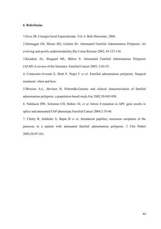 43
6. Referências
1Alves JB. Cirurgia Geral Especializada. Vol. 6. Belo Horizonte, 2004.
2.Hernegger GS, Moore HG, Guilem JG. Attenuated Familial Adenomatous Polyposis: An
evolving and poorly understoodentity.Dis Colon Rectum 2002; 45:127-136
3.Knudsen AL, Bisgaard ML, Bülow S. Attenuated Familial Adenomatous Polyposis
(AFAP).A review of the literature. Familial Cancer 2003; 2:43-55.
4. Contessini-Avesani E, Botti F, Negri C et al. Familial adenomatous polyposis. Surgical
treatment: when and how.
5.Moision A-L, Järvinen H, Peltomäki.Genetic and clinical characterisation of familial
adenomatous polyposis: a population based study.Gut 2002;50:845-850.
6. Neklason DW, Solomon CH, Dalton AL et al. Intron 4 mutation in APC gene results in
splice and attenuated FAP phenotype.Familial Cancer 2004;3:35-40.
7. Chetty R, Salahsho S, Bapat B et al. Intraductal papillary mucinous neoplasm of the
pancreas in a patient with attenuated familial adenomatous polyposis. J Clin Pathol
2005;58:97-101.
 