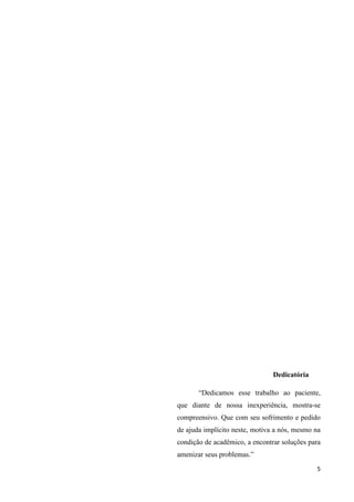 5
Dedicatória
“Dedicamos esse trabalho ao paciente,
que diante de nossa inexperiência, mostra-se
compreensivo. Que com seu sofrimento e pedido
de ajuda implícito neste, motiva a nós, mesmo na
condição de acadêmico, a encontrar soluções para
amenizar seus problemas.”
 