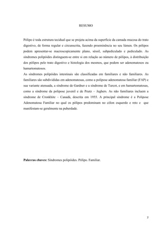 7
RESUMO
Pólipo é toda estrutura tecidual que se projeta acima da superfície da camada mucosa do trato
digestivo, de forma regular e circunscrita, fazendo proeminência no seu lúmen. Os pólipos
podem apresentar-se macroscopicamente plano, séssil, subpediculado e pediculado. As
síndromes polipóides distinguem-se entre si em relação ao número de pólipos, à distribuição
dos pólipos pelo trato digestivo e histologia dos mesmos, que podem ser adenomatosos ou
hamartomatosos.
As síndromes polipóides intestinais são classificadas em familiares e não familiares. As
familiares são subdivididas em adenomatosas, como a polipose adenomatosa familiar (FAP) e
sua variante atenuada, a síndrome de Gardner e a síndrome de Turcot, e em hamartomatosas,
como a síndrome da polipose juvenil e de Peutz – Jeghers. As não familiares incluem a
síndrome de Cronkhite – Canadá, descrita em 1955. A principal síndrome é a Polipose
Adenomatosa Familiar no qual os pólipos predominam no cólon esquerdo e reto e que
manifestam-se geralmente na puberdade.
Palavras chaves: Síndromes polipóides. Pólipo. Familiar.
 
