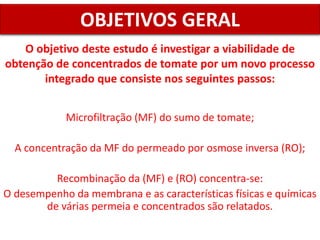 O objetivo deste estudo é investigar a viabilidade de
obtenção de concentrados de tomate por um novo processo
integrado que consiste nos seguintes passos:
OBJETIVOS GERAL
Microfiltração (MF) do sumo de tomate;
A concentração da MF do permeado por osmose inversa (RO);
Recombinação da (MF) e (RO) concentra-se:
O desempenho da membrana e as características físicas e químicas
de várias permeia e concentrados são relatados.
 