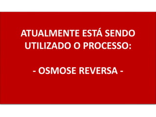 ATUALMENTE ESTÁ SENDO
UTILIZADO O PROCESSO:
- OSMOSE REVERSA -
 
