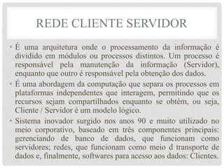 REDE CLIENTE SERVIDOR 
• É uma arquitetura onde o processamento da informação é 
dividido em módulos ou processos distintos. Um processo é 
responsável pela manutenção da informação (Servidor), 
enquanto que outro é responsável pela obtenção dos dados. 
• É uma abordagem da computação que separa os processos em 
plataformas independentes que interagem, permitindo que os 
recursos sejam compartilhados enquanto se obtém, ou seja, 
Cliente / Servidor é um modelo lógico. 
• Sistema inovador surgido nos anos 90 e muito utilizado no 
meio corporativo, baseado em três componentes principais: 
gerenciando de banco de dados, que funcionam como 
servidores; redes, que funcionam como meio d transporte de 
dados e, finalmente, softwares para acesso aos dados: Clientes. 
 