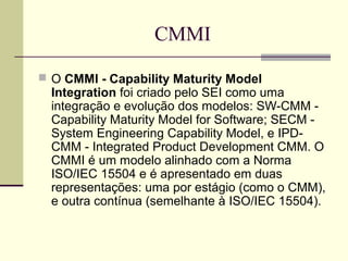 CMMI 
 O CMMI - Capability Maturity Model 
Integration foi criado pelo SEI como uma 
integração e evolução dos modelos: SW-CMM - 
Capability Maturity Model for Software; SECM - 
System Engineering Capability Model, e IPD-CMM 
- Integrated Product Development CMM. O 
CMMI é um modelo alinhado com a Norma 
ISO/IEC 15504 e é apresentado em duas 
representações: uma por estágio (como o CMM), 
e outra contínua (semelhante à ISO/IEC 15504). 
 