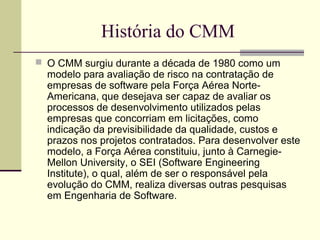 História do CMM 
 O CMM surgiu durante a década de 1980 como um 
modelo para avaliação de risco na contratação de 
empresas de software pela Força Aérea Norte- 
Americana, que desejava ser capaz de avaliar os 
processos de desenvolvimento utilizados pelas 
empresas que concorriam em licitações, como 
indicação da previsibilidade da qualidade, custos e 
prazos nos projetos contratados. Para desenvolver este 
modelo, a Força Aérea constituiu, junto à Carnegie- 
Mellon University, o SEI (Software Engineering 
Institute), o qual, além de ser o responsável pela 
evolução do CMM, realiza diversas outras pesquisas 
em Engenharia de Software. 
 