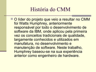 História do CMM 
 O líder do projeto que veio a resultar no CMM 
foi Watts Humphrey, anteriormente 
responsável por todo o desenvolvimento de 
software da IBM, onde aplicou pela primeira 
vez os conceitos tradicionais de qualidade, 
largamente conhecidos e utilizados em 
manufatura, no desenvolvimento e 
manutenção de software. Neste trabalho, 
Humphrey baseou-se na sua experiência 
anterior como engenheiro de hardware. 
 
