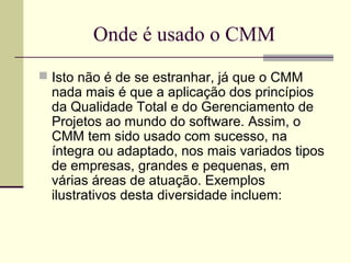 Onde é usado o CMM 
 Isto não é de se estranhar, já que o CMM 
nada mais é que a aplicação dos princípios 
da Qualidade Total e do Gerenciamento de 
Projetos ao mundo do software. Assim, o 
CMM tem sido usado com sucesso, na 
íntegra ou adaptado, nos mais variados tipos 
de empresas, grandes e pequenas, em 
várias áreas de atuação. Exemplos 
ilustrativos desta diversidade incluem: 
 