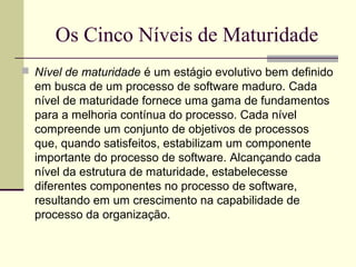 Os Cinco Níveis de Maturidade 
 Nível de maturidade é um estágio evolutivo bem definido 
em busca de um processo de software maduro. Cada 
nível de maturidade fornece uma gama de fundamentos 
para a melhoria contínua do processo. Cada nível 
compreende um conjunto de objetivos de processos 
que, quando satisfeitos, estabilizam um componente 
importante do processo de software. Alcançando cada 
nível da estrutura de maturidade, estabelecesse 
diferentes componentes no processo de software, 
resultando em um crescimento na capabilidade de 
processo da organização. 
 