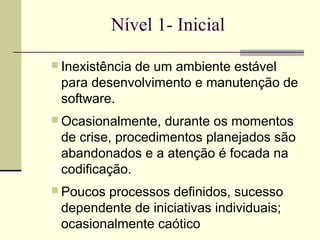 Nível 1- Inicial 
 Inexistência de um ambiente estável 
para desenvolvimento e manutenção de 
software. 
Ocasionalmente, durante os momentos 
de crise, procedimentos planejados são 
abandonados e a atenção é focada na 
codificação. 
 Poucos processos definidos, sucesso 
dependente de iniciativas individuais; 
ocasionalmente caótico 
 
