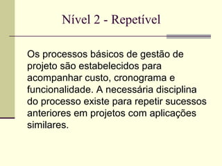 Nível 2 - Repetível 
Os processos básicos de gestão de 
projeto são estabelecidos para 
acompanhar custo, cronograma e 
funcionalidade. A necessária disciplina 
do processo existe para repetir sucessos 
anteriores em projetos com aplicações 
similares. 
 