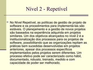 Nível 2 - Repetível 
 No Nível Repetível, as políticas de gestão de projeto de 
software e os procedimentos para implementá-las são 
estáveis. O planejamento e a gestão de novos projetos 
são baseados na experiência adquirida em projetos 
similares. Um dos objetivos alcançados no nível 2 é a 
institucionalização dos processos para os projetos de 
software, possibilitando que as organizações repitam as 
práticas bem sucedidas desenvolvidas em projetos 
anteriores, apesar dos processos específicos 
implementados pelos projetos serem diferentes. Um 
processo efetivo pode ser caracterizado como hábil, 
documentado, robusto, treinado, medido e com 
capacidade de poder ser melhorado. 
 