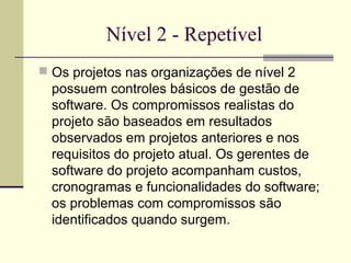Nível 2 - Repetível 
 Os projetos nas organizações de nível 2 
possuem controles básicos de gestão de 
software. Os compromissos realistas do 
projeto são baseados em resultados 
observados em projetos anteriores e nos 
requisitos do projeto atual. Os gerentes de 
software do projeto acompanham custos, 
cronogramas e funcionalidades do software; 
os problemas com compromissos são 
identificados quando surgem. 
 