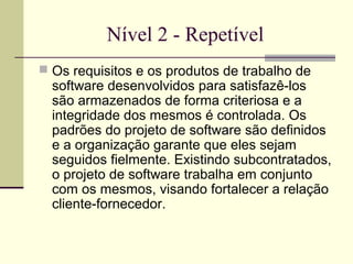 Nível 2 - Repetível 
 Os requisitos e os produtos de trabalho de 
software desenvolvidos para satisfazê-los 
são armazenados de forma criteriosa e a 
integridade dos mesmos é controlada. Os 
padrões do projeto de software são definidos 
e a organização garante que eles sejam 
seguidos fielmente. Existindo subcontratados, 
o projeto de software trabalha em conjunto 
com os mesmos, visando fortalecer a relação 
cliente-fornecedor. 
 