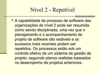Nível 2 - Repetível 
 A capabilidade de processo de software das 
organizações de nível 2 pode ser resumida 
como sendo disciplinada, uma vez que o 
planejamento e o acompanhamento de 
projeto de software são estáveis e os 
sucessos mais recentes podem ser 
repetidos. Os processos estão sob um 
controle efetivo de um sistema de gestão de 
projeto, seguindo planos realistas baseados 
no desempenho de projetos anteriores. 
 