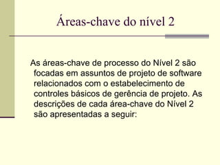Áreas-chave do nível 2 
As áreas-chave de processo do Nível 2 são 
focadas em assuntos de projeto de software 
relacionados com o estabelecimento de 
controles básicos de gerência de projeto. As 
descrições de cada área-chave do Nível 2 
são apresentadas a seguir: 
 