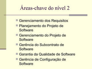 Áreas-chave do nível 2 
 Gerenciamento dos Requisitos 
 Planejamento do Projeto de 
Software 
 Gerenciamento do Projeto de 
Software 
 Gerência do Subcontrato de 
Software 
 Garantia da Qualidade de Software 
 Gerência de Configuração de 
Software 
 