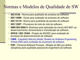 Normas e Modelos de Qualidade de SW 
 ISO 9126 - Norma para qualidade de produtos de software 
 ISO 14598 - Guias para avaliação de produtos de software 
 ISO 12119 - Norma para qualidade de pacotes de software 
 ISO 12207 - Processos de ciclo de vida do software. 
 NBR ISO 9000-3 -Diretrizes para aplicação da norma ISO 9001 ao 
desenvolvimento, fornecimento e manutenção de software. 
 SPICE / ISO 15504 - Projeto da ISO/IEC para avaliação de 
processo de desenvolvimento de software. 
 CMM - Capability Maturity Model. Modelo do Software Engineering 
Intitute (SEI) para avaliação de processos de software. 
 PSP - Personal Software Process - Modelo do SEI que define 
disciplinas para qualidade pessoal do engenheiro de software. 
 