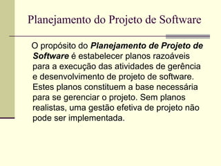 Planejamento do Projeto de Software 
O propósito do Planejamento de Projeto de 
Software é estabelecer planos razoáveis 
para a execução das atividades de gerência 
e desenvolvimento de projeto de software. 
Estes planos constituem a base necessária 
para se gerenciar o projeto. Sem planos 
realistas, uma gestão efetiva de projeto não 
pode ser implementada. 
 