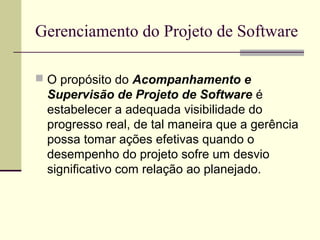 Gerenciamento do Projeto de Software 
 O propósito do Acompanhamento e 
Supervisão de Projeto de Software é 
estabelecer a adequada visibilidade do 
progresso real, de tal maneira que a gerência 
possa tomar ações efetivas quando o 
desempenho do projeto sofre um desvio 
significativo com relação ao planejado. 
 