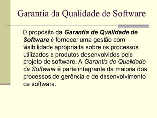 Garantia da Qualidade de Software 
O propósito da Garantia de Qualidade de 
Software é fornecer uma gestão com 
visibilidade apropriada sobre os processos 
utilizados e produtos desenvolvidos pelo 
projeto de software. A Garantia de Qualidade 
de Software é parte integrante da maioria dos 
processos de gerência e de desenvolvimento 
de software. 
 