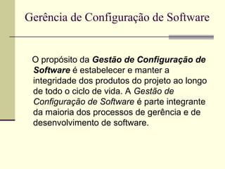 Gerência de Configuração de Software 
O propósito da Gestão de Configuração de 
Software é estabelecer e manter a 
integridade dos produtos do projeto ao longo 
de todo o ciclo de vida. A Gestão de 
Configuração de Software é parte integrante 
da maioria dos processos de gerência e de 
desenvolvimento de software. 
 