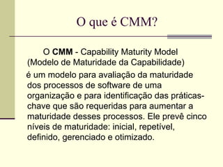 O que é CMM? 
O CMM - Capability Maturity Model 
(Modelo de Maturidade da Capabilidade) 
é um modelo para avaliação da maturidade 
dos processos de software de uma 
organização e para identificação das práticas-chave 
que são requeridas para aumentar a 
maturidade desses processos. Ele prevê cinco 
níveis de maturidade: inicial, repetível, 
definido, gerenciado e otimizado. 
 