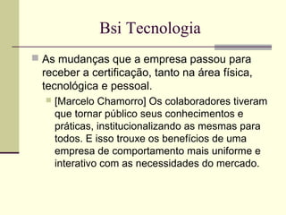 Bsi Tecnologia 
 As mudanças que a empresa passou para 
receber a certificação, tanto na área física, 
tecnológica e pessoal. 
 [Marcelo Chamorro] Os colaboradores tiveram 
que tornar público seus conhecimentos e 
práticas, institucionalizando as mesmas para 
todos. E isso trouxe os benefícios de uma 
empresa de comportamento mais uniforme e 
interativo com as necessidades do mercado. 
 