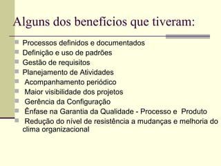 Alguns dos benefícios que tiveram: 
 Processos definidos e documentados 
 Definição e uso de padrões 
 Gestão de requisitos 
 Planejamento de Atividades 
 Acompanhamento periódico 
 Maior visibilidade dos projetos 
 Gerência da Configuração 
 Ênfase na Garantia da Qualidade - Processo e Produto 
 Redução do nível de resistência a mudanças e melhoria do 
clima organizacional 
 