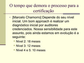 O tempo que demora o processo para a 
certificação 
· [Marcelo Chamorro] Depende do seu nível 
inicial. Um bom approach é realizar um 
diagnóstico inicial por auditores 
credenciados. Nossa sensibilidade para este 
assunto, pois ainda estamos em evolução é a 
seguinte: 
 Nível 2: 18 meses 
 Nível 3: 12 meses 
 Nível 4 e 5: 10 meses 
 