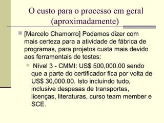 O custo para o processo em geral 
(aproximadamente) 
 [Marcelo Chamorro] Podemos dizer com 
mais certeza para a atividade de fábrica de 
programas, para projetos custa mais devido 
aos ferramentais de testes: 
 Nível 3 - CMMI: US$ 500,000.00 sendo 
que a parte do certificador fica por volta de 
US$ 30,000.00. Isto incluindo tudo, 
inclusive despesas de transportes, 
licenças, literaturas, curso team member e 
SCE. 
 