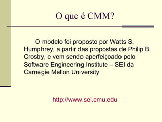 O que é CMM? 
O modelo foi proposto por Watts S. 
Humphrey, a partir das propostas de Philip B. 
Crosby, e vem sendo aperfeiçoado pelo 
Software Engineering Institute – SEI da 
Carnegie Mellon University 
http://www.sei.cmu.edu 
 