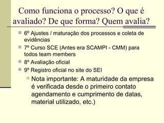 Como funciona o processo? O que é 
avaliado? De que forma? Quem avalia? 
 6º Ajustes / maturação dos processos e coleta de 
evidências 
 7º Curso SCE (Antes era SCAMPI - CMM) para 
todos team members 
 8º Avaliação oficial 
 9º Registro oficial no site do SEI 
 Nota importante: A maturidade da empresa 
é verificada desde o primeiro contato 
agendamento e cumprimento de datas, 
material utilizado, etc.) 
 