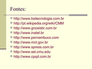 Fontes: 
 http://www.bsitecnologia.com.br 
 http://pt.wikipedia.org/wiki/CMM 
 http://www.gnosisbr.com.br 
 http://www.inatel.br 
 http://www.pernambuco.com 
 http://www.mct.gov.br 
 http://www.spress.com.br 
 http://www.sei.cmu.edu 
 http://www.cpqd.com.br 
