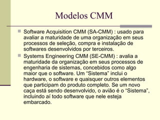 Modelos CMM 
 Software Acquisition CMM (SA-CMM) : usado para 
avaliar a maturidade de uma organização em seus 
processos de seleção, compra e instalação de 
softwares desenvolvidos por terceiros. 
 Systems Engineering CMM (SE-CMM) : avalia a 
maturidade da organização em seus processos de 
engenharia de sistemas, concebidos como algo 
maior que o software. Um “Sistema” inclui o 
hardware, o software e quaisquer outros elementos 
que participam do produto completo. Se um novo 
caça está sendo desenvolvido, o avião é o “Sistema”, 
incluindo aí todo software que nele esteja 
embarcado. 
 