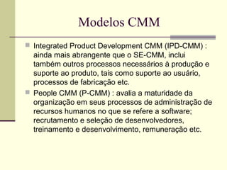 Modelos CMM 
 Integrated Product Development CMM (IPD-CMM) : 
ainda mais abrangente que o SE-CMM, inclui 
também outros processos necessários à produção e 
suporte ao produto, tais como suporte ao usuário, 
processos de fabricação etc. 
 People CMM (P-CMM) : avalia a maturidade da 
organização em seus processos de administração de 
recursos humanos no que se refere a software; 
recrutamento e seleção de desenvolvedores, 
treinamento e desenvolvimento, remuneração etc. 
 