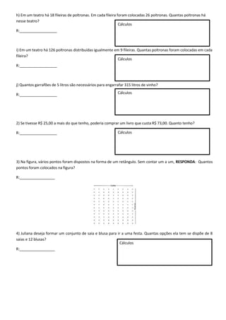 h) Em um teatro há 18 fileiras de poltronas. Em cada fileira foram colocadas 26 poltronas. Quantas poltronas há
nesse teatro?
R:__________________
i) Em um teatro há 126 poltronas distribuídas igualmente em 9 fileiras. Quantas poltronas foram colocadas em cada
fileira?
R:__________________
j) Quantos garrafões de 5 litros são necessários para engarrafar 315 litros de vinho?
R:__________________
2) Se tivesse R$ 25,00 a mais do que tenho, poderia comprar um livro que custa R$ 73,00. Quanto tenho?
R:__________________
3) Na figura, vários pontos foram dispostos na forma de um retângulo. Sem contar um a um, RESPONDA: Quantos
pontos foram colocados na figura?
R:_________________
4) Juliana deseja formar um conjunto de saia e blusa para ir a uma festa. Quantas opções ela tem se dispõe de 8
saias e 12 blusas?
R:_________________
Cálculos
Cálculos
Cálculos
Cálculos
Cálculos
 