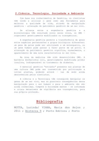 2.Ciência, Tecnologia, Sociedade e Ambiente
Com base nos conhecimentos de Genética, os cientistas
têm vindo a utilizar o gene como uma ferramenta para
melhorar a qualidade de vida, através da manipulação
genética – alteração do património genético de um ser vivo.
Da aliança entre a engenharia genética e a
biotecnologia têm resultado novos seres vivos, os OMG –
organismos geneticamente modificados ou transgénicos.
A engenharia genética permite a transferência de genes
entre espécies pertencentes a grupos biológicos diferentes:
um gene de peixe pode ser adicionado a um morangueiro, ou
um gene humano pode passar a fazer parte de um porco. A
alteração do património genético significa, normalmente, o
aparecimento de uma nova característica no ser vivo.
Na área da medicina têm sido desenvolvidos OMG. A
bactéria Escherichia coli, geneticamente modificada produz
insulina, indispensável no tratamento da diabetes.
O material genético “estranho” presente nas plantas de
uma cultura OMG pode ser transmitido por polinização a
outras plantas, podendo alterá – las de modo ainda
desconhecido pelos cientistas.
A ciência e a Tecnologia têm conseguido manipular os
genes de um ser vivo, mas as possíveis consequências dessa
manipulação para o ser humano e para o ambiente não são
ainda conhecidas. Compete à Sociedade manter – se informada
e criara mecanismos de vigilância aos transgénicos, para
sua própria proteção.
Bibliografia
MOTTA, Lucinda/ VIANA, Maria dos Anjos ;
2011 ; Bioterra 9 ; Porto Editora ; Porto
 