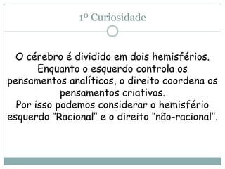 1º Curiosidade
O cérebro é dividido em dois hemisférios.
Enquanto o esquerdo controla os
pensamentos analíticos, o direito coordena os
pensamentos criativos.
Por isso podemos considerar o hemisfério
esquerdo ‘’Racional’’ e o direito ‘’não-racional’’.
 