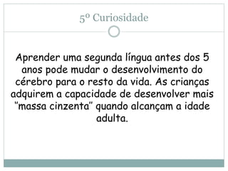 5º Curiosidade
Aprender uma segunda língua antes dos 5
anos pode mudar o desenvolvimento do
cérebro para o resto da vida. As crianças
adquirem a capacidade de desenvolver mais
‘’massa cinzenta’’ quando alcançam a idade
adulta.
 